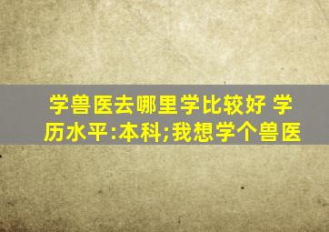 学兽医去哪里学比较好 学历水平:本科;我想学个兽医